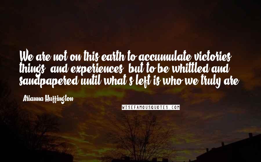 Arianna Huffington quotes: We are not on this earth to accumulate victories, things, and experiences, but to be whittled and sandpapered until what's left is who we truly are.