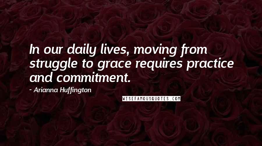 Arianna Huffington quotes: In our daily lives, moving from struggle to grace requires practice and commitment.