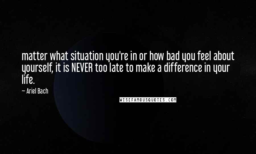 Ariel Bach quotes: matter what situation you're in or how bad you feel about yourself, it is NEVER too late to make a difference in your life.