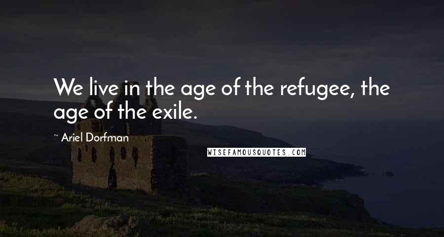 Ariel Dorfman quotes: We live in the age of the refugee, the age of the exile.