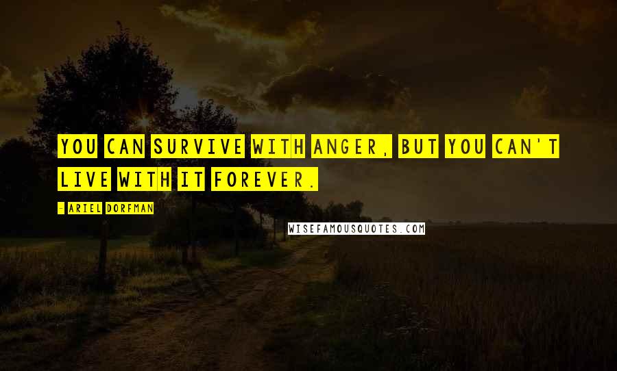Ariel Dorfman quotes: You can survive with anger, but you can't live with it forever.