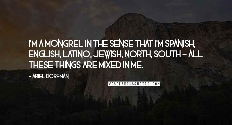 Ariel Dorfman quotes: I'm a mongrel in the sense that I'm Spanish, English, Latino, Jewish, north, south - all these things are mixed in me.