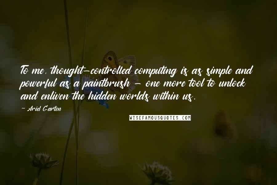 Ariel Garten quotes: To me, thought-controlled computing is as simple and powerful as a paintbrush - one more tool to unlock and enliven the hidden worlds within us.