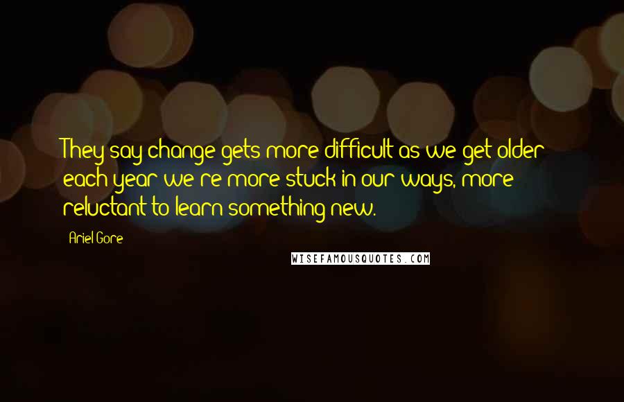 Ariel Gore quotes: They say change gets more difficult as we get older - each year we're more stuck in our ways, more reluctant to learn something new. Ariel Gore quotes: They say change gets more difficult as we get older - each year we're more stuck in our ways, more reluctant to learn something new.
