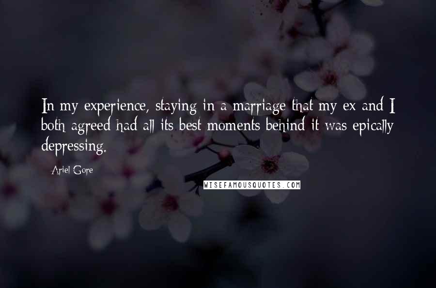 Ariel Gore quotes: In my experience, staying in a marriage that my ex and I both agreed had all its best moments behind it was epically depressing. Ariel Gore quotes: In my experience, staying in a marriage that my ex and I both agreed had all its best moments behind it was epically depressing.