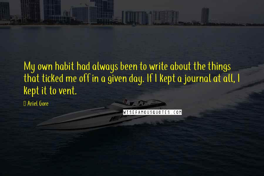 Ariel Gore quotes: My own habit had always been to write about the things that ticked me off in a given day. If I kept a journal at all, I kept it to Ariel Gore quotes: My own habit had always been to write about the things that ticked me off in a given day. If I kept a journal at all, I kept it to