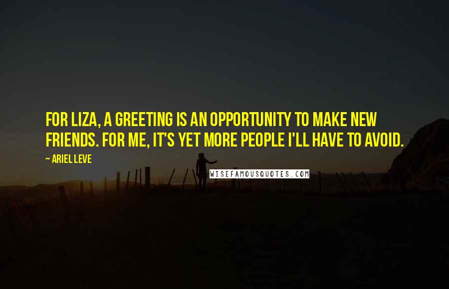 Ariel Leve quotes: For Liza, a greeting is an opportunity to make new friends. For me, it's yet more people I'll have to avoid. Ariel Leve quotes: For Liza, a greeting is an opportunity to make new friends. For me, it's yet more people I'll have to avoid.