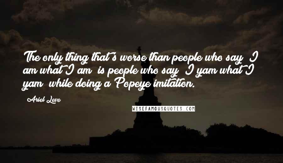 Ariel Leve quotes: The only thing that's worse than people who say "I am what I am" is people who say "I yam what I yam" while doing a Popeye imitation.