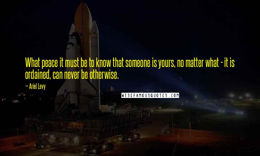 Ariel Levy quotes: What peace it must be to know that someone is yours, no matter what - it is ordained, can never be otherwise.