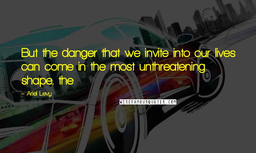 Ariel Levy quotes: But the danger that we invite into our lives can come in the most unthreatening shape, the