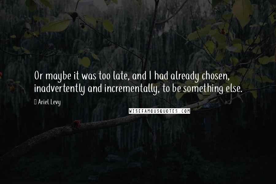 Ariel Levy quotes: Or maybe it was too late, and I had already chosen, inadvertently and incrementally, to be something else.