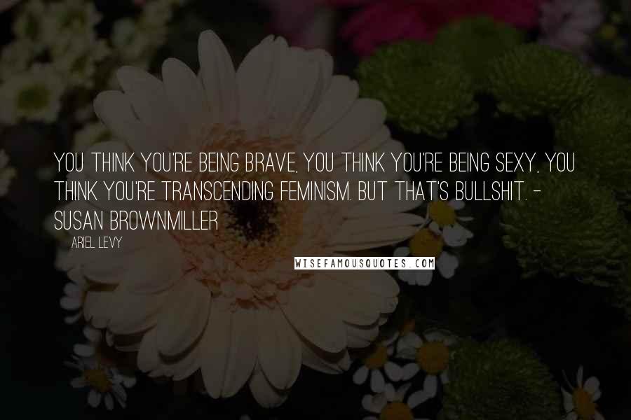 Ariel Levy quotes: You think you're being brave, you think you're being sexy, you think you're transcending feminism. But that's bullshit. - Susan Brownmiller