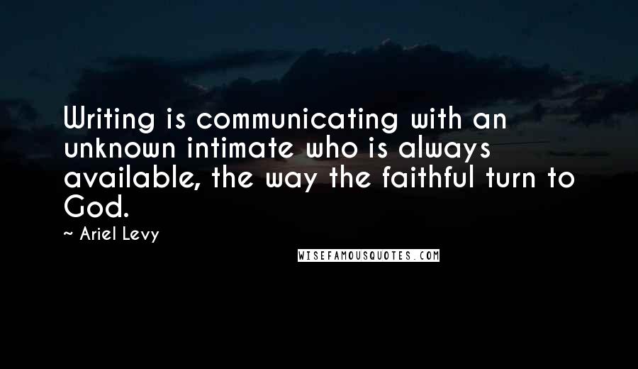 Ariel Levy quotes: Writing is communicating with an unknown intimate who is always available, the way the faithful turn to God.