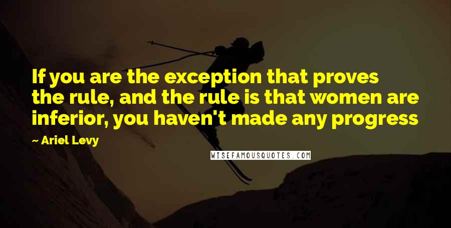 Ariel Levy quotes: If you are the exception that proves the rule, and the rule is that women are inferior, you haven't made any progress