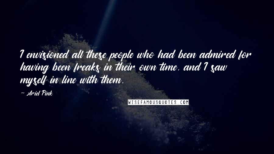 Ariel Pink quotes: I envisioned all these people who had been admired for having been freaks in their own time, and I saw myself in line with them.