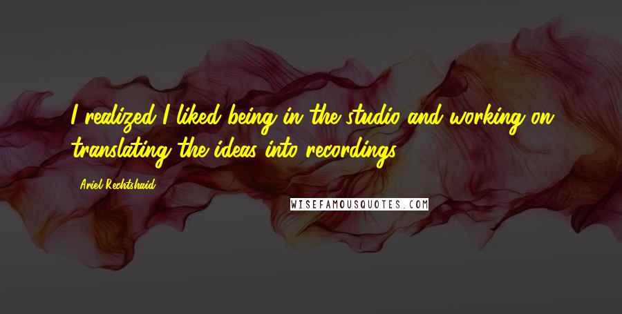 Ariel Rechtshaid quotes: I realized I liked being in the studio and working on translating the ideas into recordings.