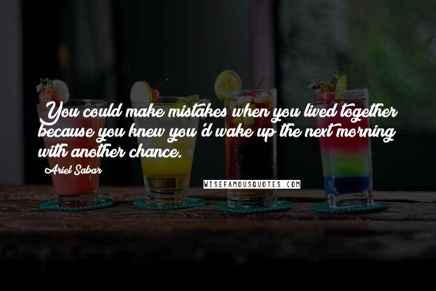 Ariel Sabar quotes: You could make mistakes when you lived together because you knew you'd wake up the next morning with another chance.