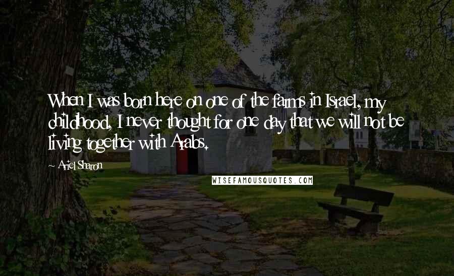 Ariel Sharon quotes: When I was born here on one of the farms in Israel, my childhood, I never thought for one day that we will not be living together with Arabs.