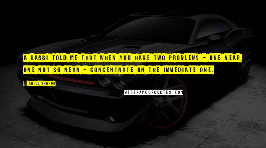 Ariel Sharon quotes: A rabbi told me that when you have two problems - one near, one not so near - concentrate on the immediate one.