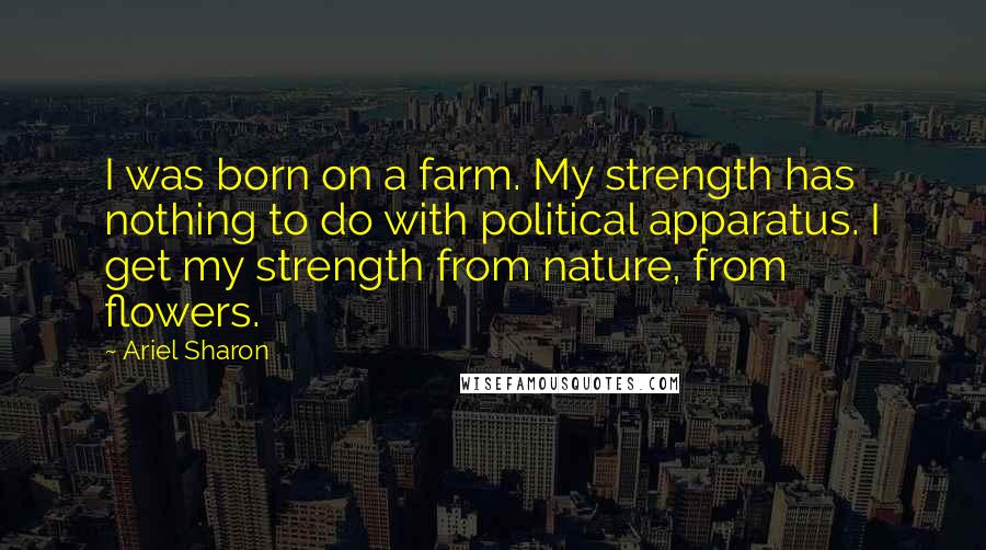 Ariel Sharon quotes: I was born on a farm. My strength has nothing to do with political apparatus. I get my strength from nature, from flowers.