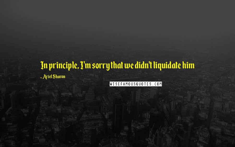 Ariel Sharon quotes: In principle, I'm sorry that we didn't liquidate him