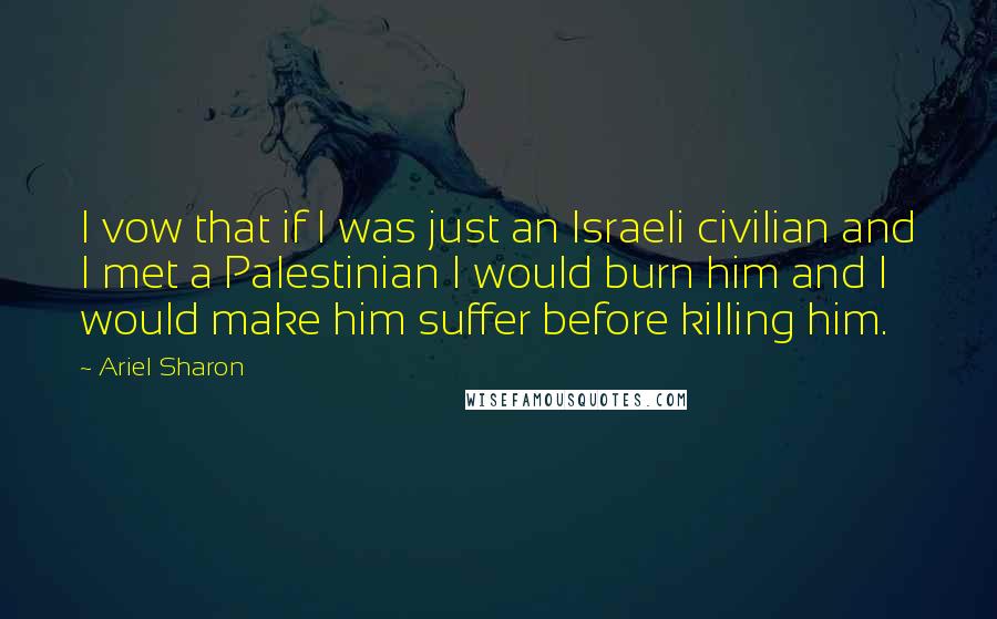 Ariel Sharon quotes: I vow that if I was just an Israeli civilian and I met a Palestinian I would burn him and I would make him suffer before killing him.