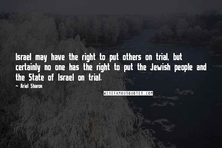 Ariel Sharon quotes: Israel may have the right to put others on trial, but certainly no one has the right to put the Jewish people and the State of Israel on trial.