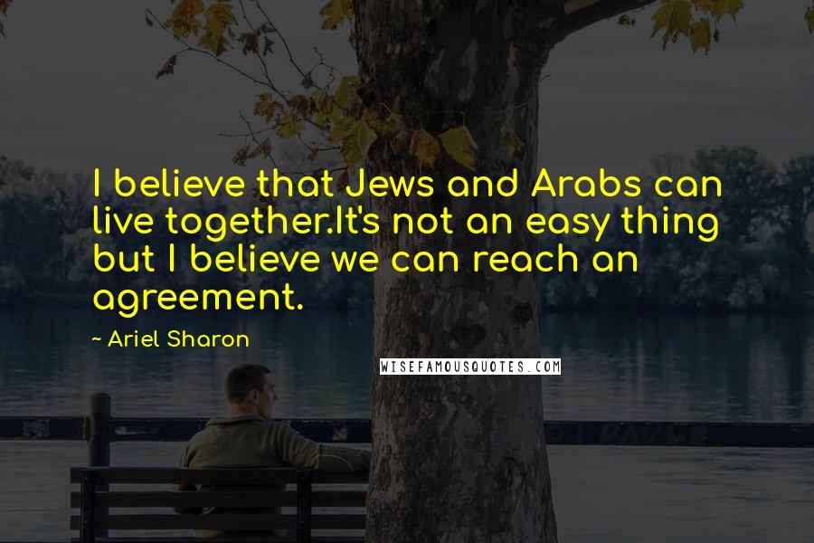 Ariel Sharon quotes: I believe that Jews and Arabs can live together.It's not an easy thing but I believe we can reach an agreement.