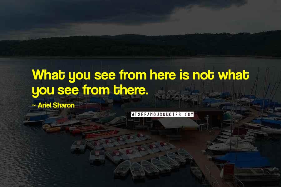Ariel Sharon quotes: What you see from here is not what you see from there.