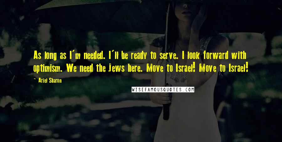 Ariel Sharon quotes: As long as I'm needed. I'll be ready to serve. I look forward with optimism. We need the Jews here. Move to Israel! Move to Israel!