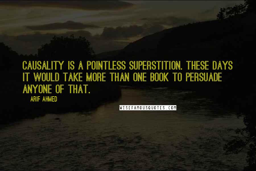 Arif Ahmed quotes: Causality is a pointless superstition. These days it would take more than one book to persuade anyone of that.