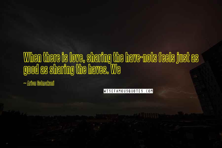 Arion Golmakani quotes: When there is love, sharing the have-nots feels just as good as sharing the haves. We