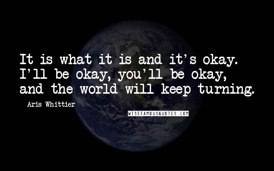 Aris Whittier quotes: It is what it is and it's okay. I'll be okay, you'll be okay, and the world will keep turning. Aris Whittier quotes: It is what it is and it's okay. I'll be okay, you'll be okay, and the world will keep turning.