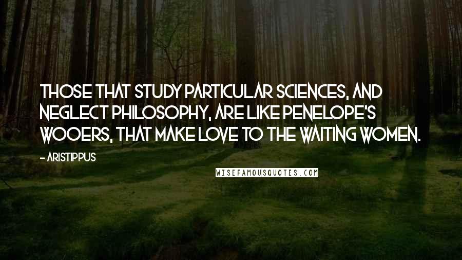 Aristippus quotes: Those that study particular sciences, and neglect philosophy, are like Penelope's wooers, that make love to the waiting women.