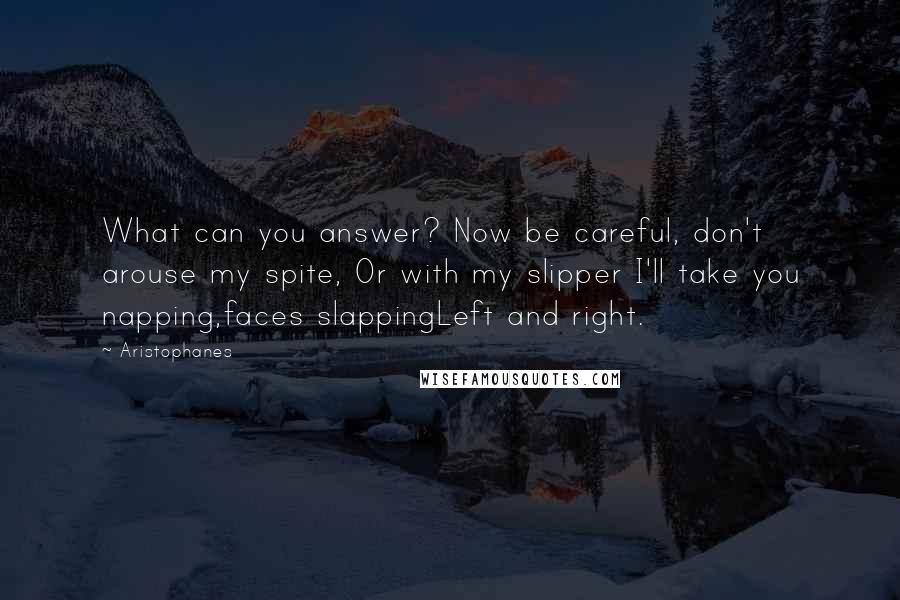 Aristophanes quotes: What can you answer? Now be careful, don't arouse my spite, Or with my slipper I'll take you napping,faces slappingLeft and right.