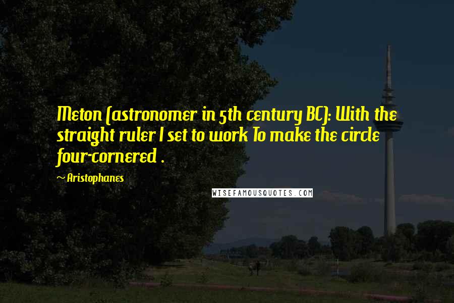 Aristophanes quotes: Meton (astronomer in 5th century BC): With the straight ruler I set to work To make the circle four-cornered . Aristophanes quotes: Meton (astronomer in 5th century BC): With the straight ruler I set to work To make the circle four-cornered .