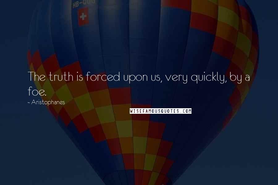 Aristophanes quotes: The truth is forced upon us, very quickly, by a foe.