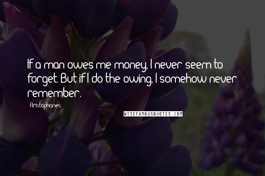 Aristophanes quotes: If a man owes me money, I never seem to forget. But if I do the owing, I somehow never remember.