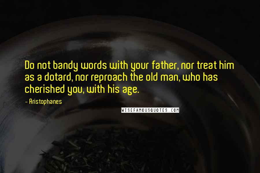 Aristophanes quotes: Do not bandy words with your father, nor treat him as a dotard, nor reproach the old man, who has cherished you, with his age.