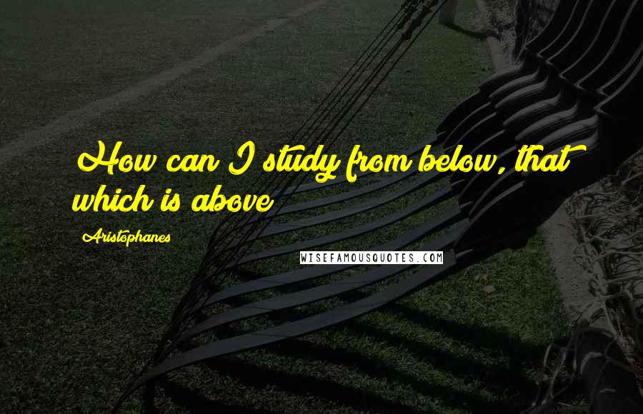 Aristophanes quotes: How can I study from below, that which is above? Aristophanes quotes: How can I study from below, that which is above?