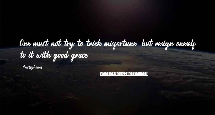 Aristophanes quotes: One must not try to trick misfortune, but resign oneself to it with good grace.