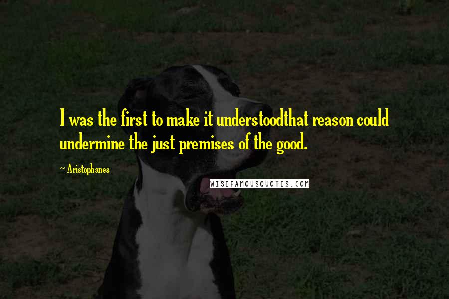 Aristophanes quotes: I was the first to make it understoodthat reason could undermine the just premises of the good.