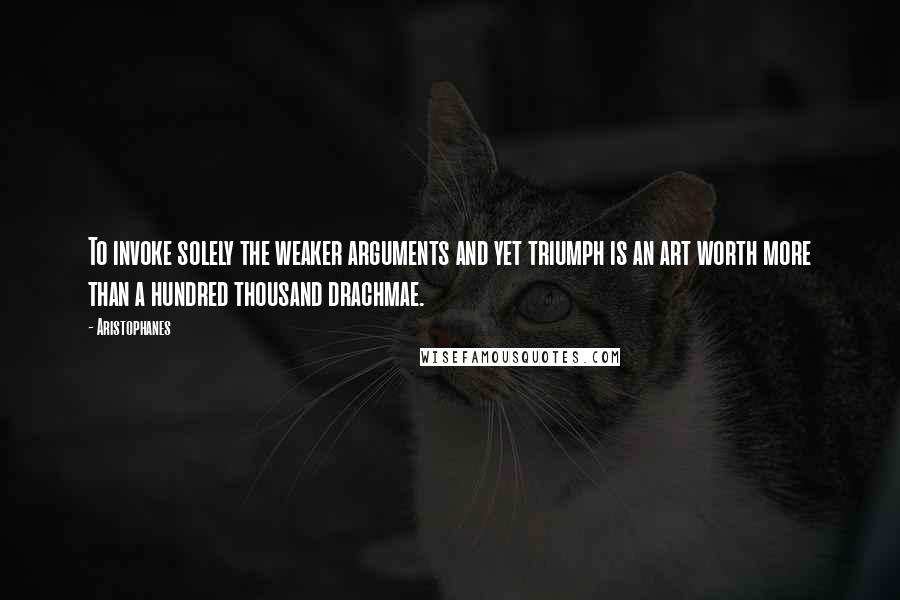 Aristophanes quotes: To invoke solely the weaker arguments and yet triumph is an art worth more than a hundred thousand drachmae.