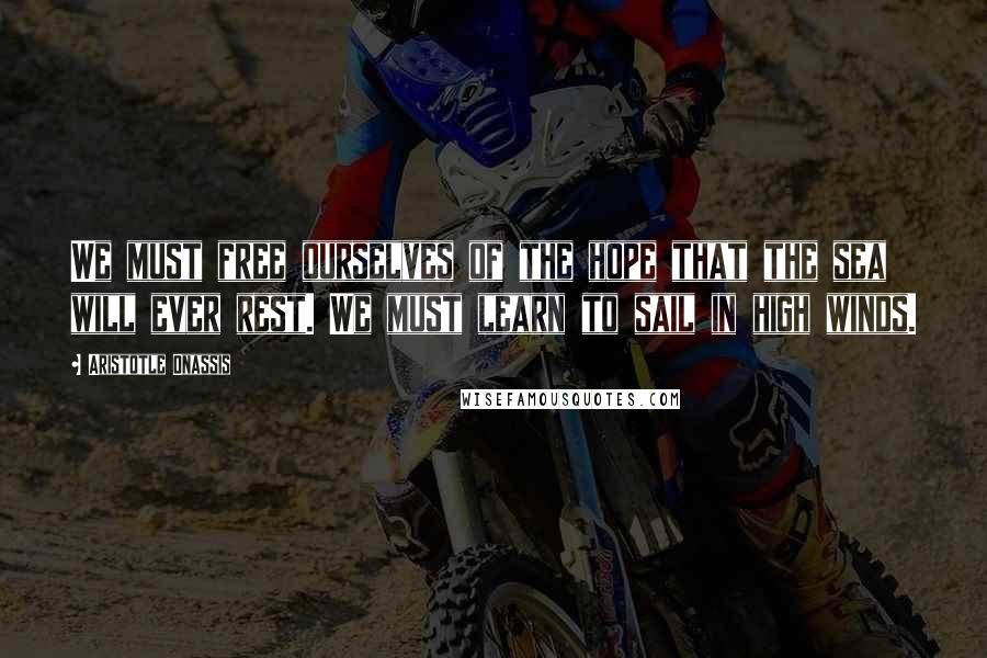 Aristotle Onassis quotes: We must free ourselves of the hope that the sea will ever rest. We must learn to sail in high winds.
