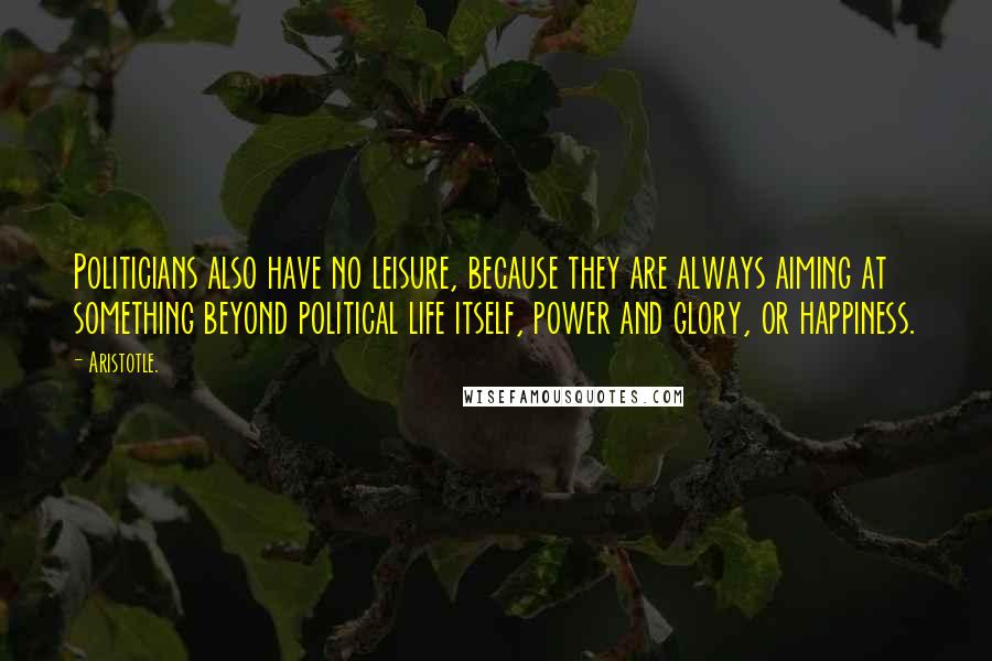 Aristotle. quotes: Politicians also have no leisure, because they are always aiming at something beyond political life itself, power and glory, or happiness.