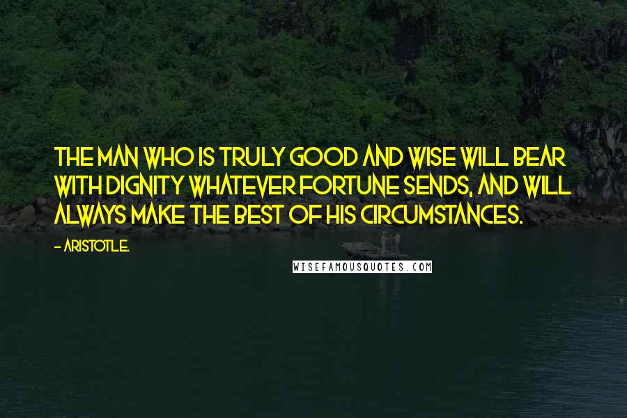 Aristotle. quotes: The man who is truly good and wise will bear with dignity whatever fortune sends, and will always make the best of his circumstances.