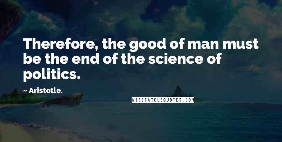 Aristotle. quotes: Therefore, the good of man must be the end of the science of politics.
