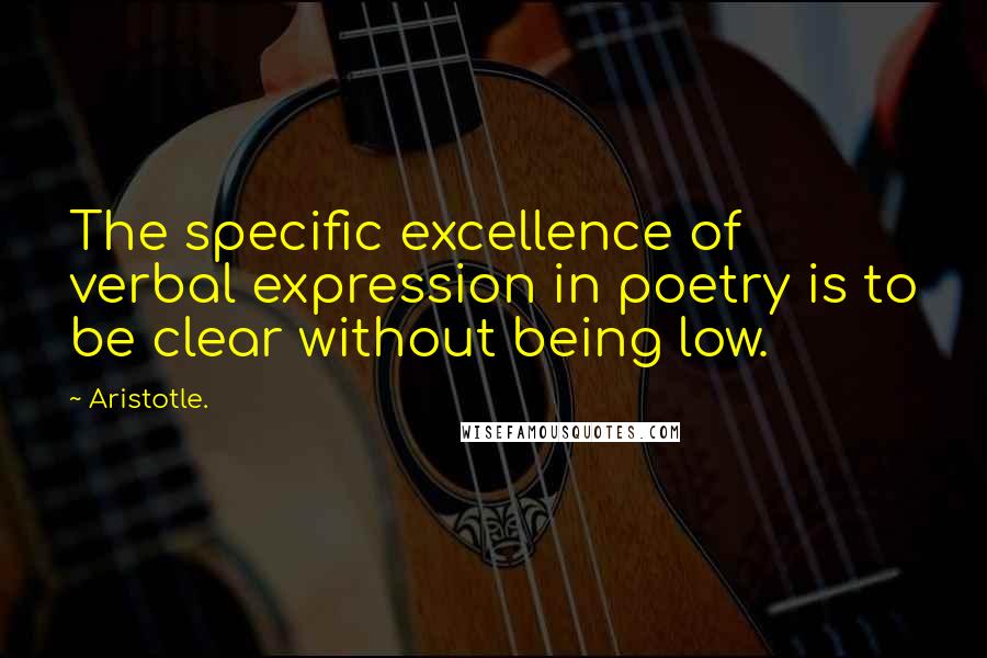 Aristotle. quotes: The specific excellence of verbal expression in poetry is to be clear without being low.