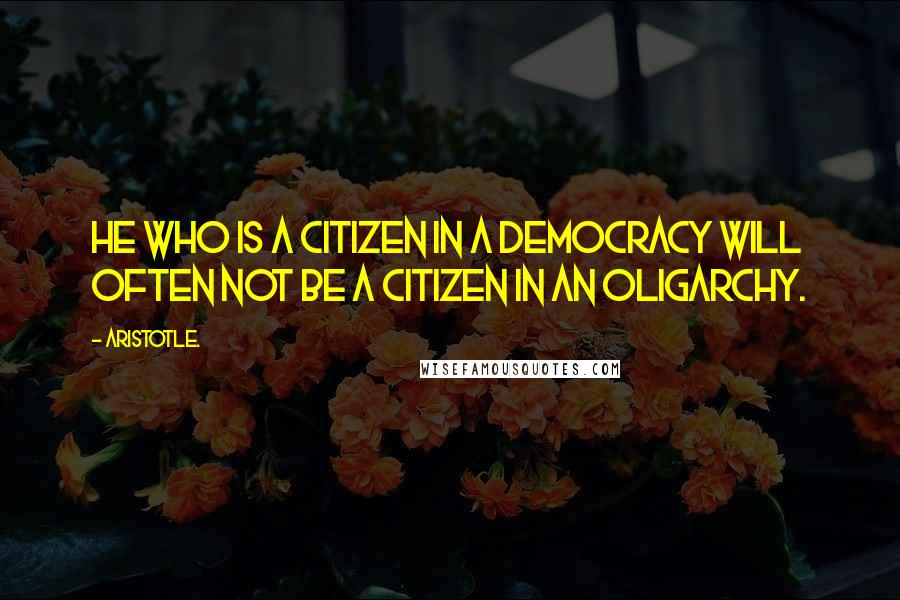 Aristotle. quotes: He who is a citizen in a democracy will often not be a citizen in an oligarchy.