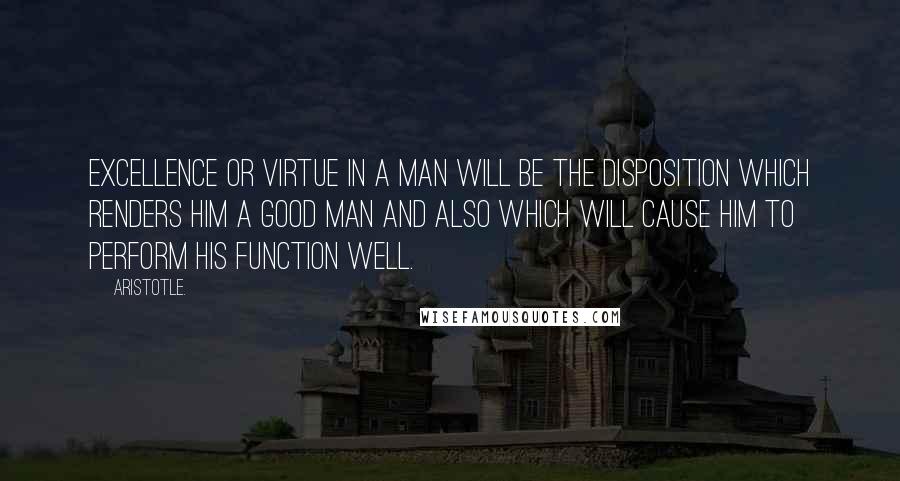 Aristotle. quotes: Excellence or virtue in a man will be the disposition which renders him a good man and also which will cause him to perform his function well.